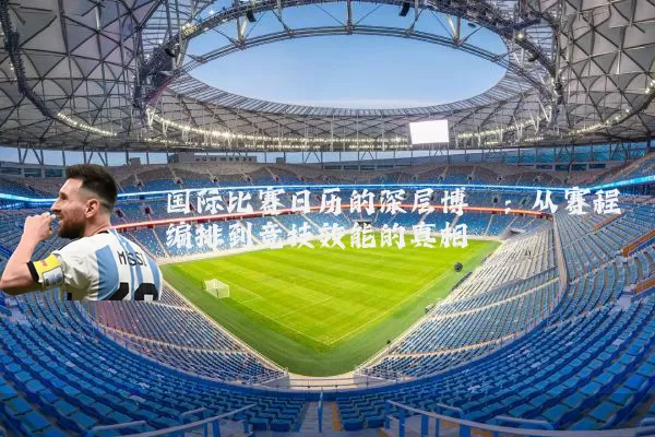 国际比赛日历的深层博弈:从赛程编排到竞技效能的真相