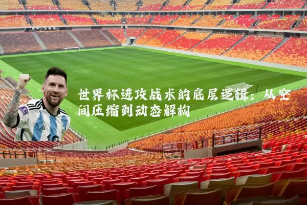 世界杯进攻战术的底层逻辑:从空间压缩到动态解构
