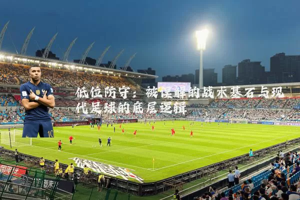 低位防守：被误解的战术基石与现代足球的底层逻辑