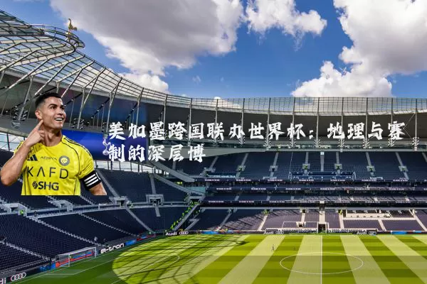 美加墨跨国联办世界杯：地理与赛制的深层博弈