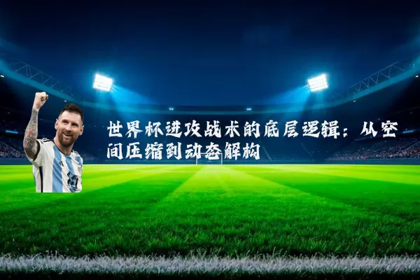 世界杯进攻战术的底层逻辑:从空间压缩到动态解构